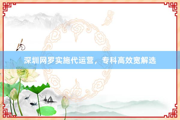 深圳网罗实施代运营，专科高效宽解选
