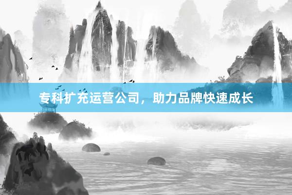 专科扩充运营公司，助力品牌快速成长