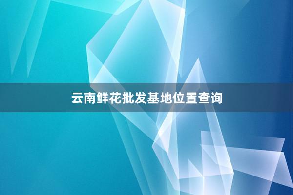 云南鲜花批发基地位置查询